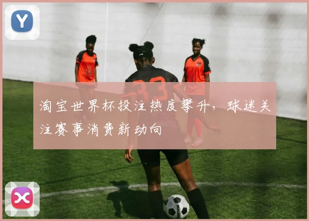 淘宝世界杯投注热度攀升,球迷关注赛事消费新动向